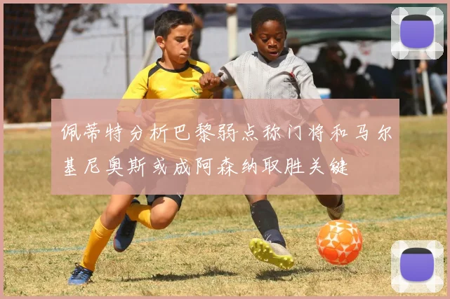 佩蒂特分析巴黎弱点称门将和马尔基尼奥斯或成阿森纳取胜关键