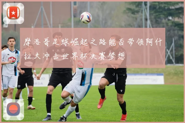 摩洛哥足球崛起之路能否带领阿什拉夫冲击世界杯决赛梦想