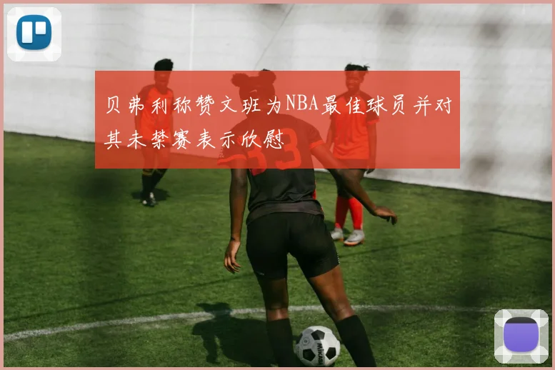 贝弗利称赞文班为NBA最佳球员并对其未禁赛表示欣慰