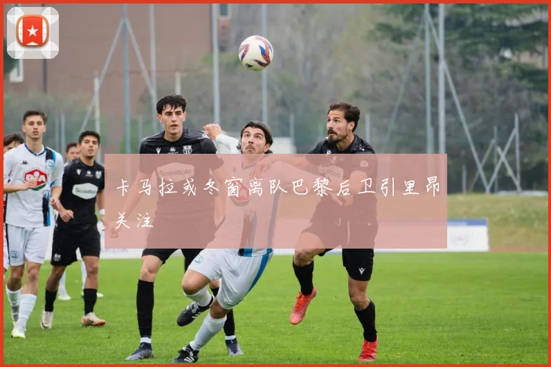 卡马拉或冬窗离队巴黎后卫引里昂关注