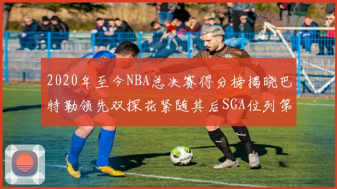 2020年至今NBA总决赛得分榜揭晓巴特勒领先双探花紧随其后SGA位列第四
