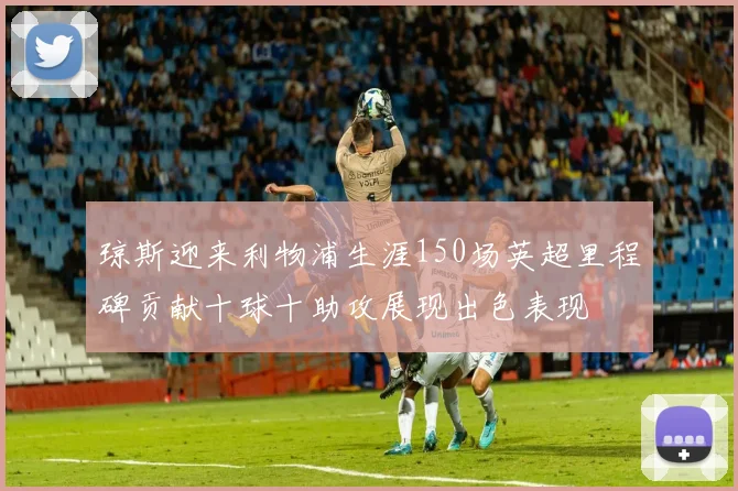 琼斯迎来利物浦生涯150场英超里程碑贡献十球十助攻展现出色表现