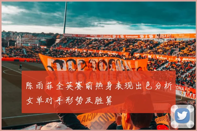 陈雨菲全英赛前热身表现出色分析女单对手形势及胜算