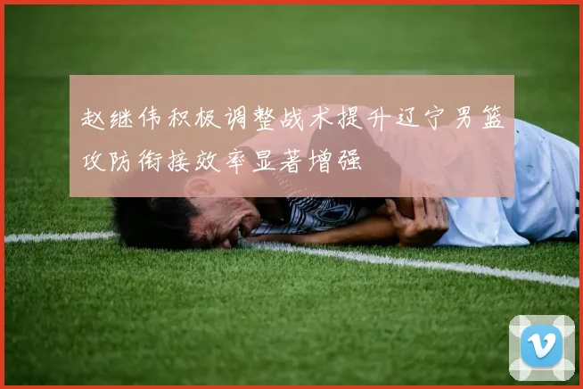赵继伟积极调整战术提升辽宁男篮攻防衔接效率显著增强