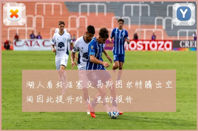 湖人看好活塞交易斯图尔特腾出空间因此提升对小里的报价