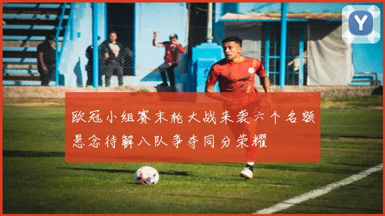 欧冠小组赛末轮大战来袭六个名额悬念待解八队争夺同分荣耀