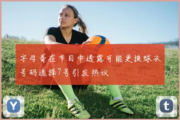 字母哥在节目中透露可能更换球衣号码选择7号引发热议