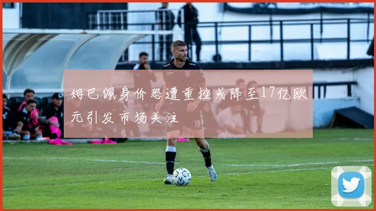姆巴佩身价恐遭重挫或降至17亿欧元引发市场关注