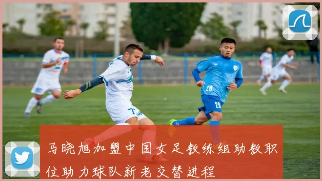 马晓旭加盟中国女足教练组助教职位助力球队新老交替进程