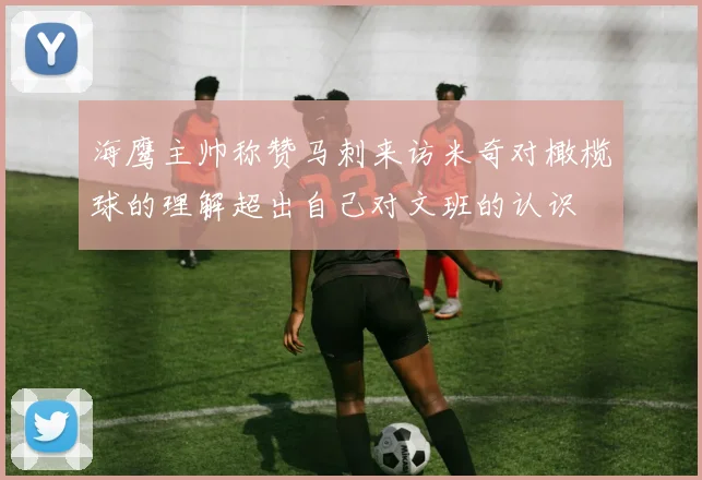 海鹰主帅称赞马刺来访米奇对橄榄球的理解超出自己对文班的认识