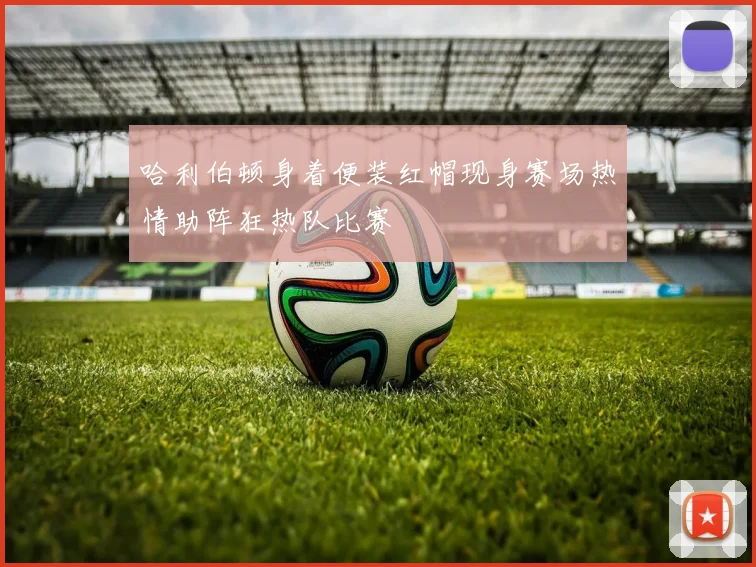 哈利伯顿身着便装红帽现身赛场热情助阵狂热队比赛
