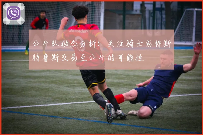 公牛队动态分析：关注骑士或将斯特鲁斯交易至公牛的可能性