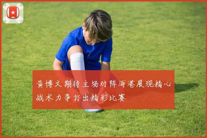 黄博文期待主场对阵海港展现精心战术力争打出精彩比赛