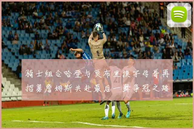 骑士组合哈登与莫布里换字母哥再招募詹姆斯共赴最后一舞争冠之路