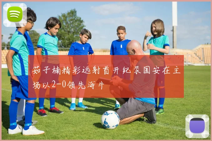 茹子楠精彩远射首开纪录国安在主场以2-0领先海牛