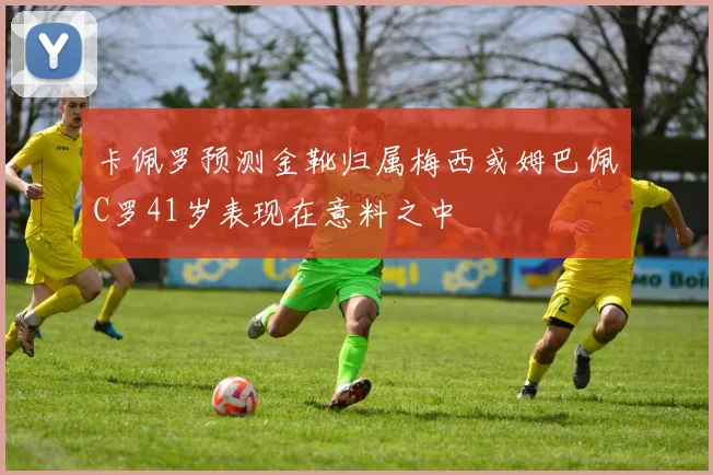 卡佩罗预测金靴归属梅西或姆巴佩C罗41岁表现在意料之中