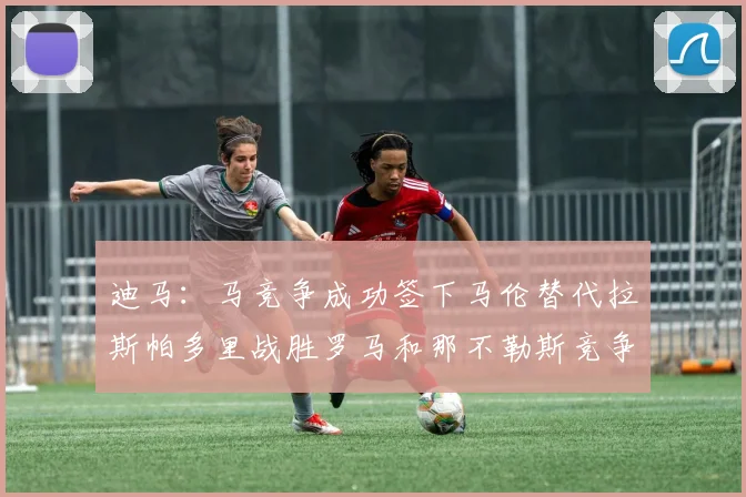 迪马：马竞争成功签下马伦替代拉斯帕多里战胜罗马和那不勒斯竞争