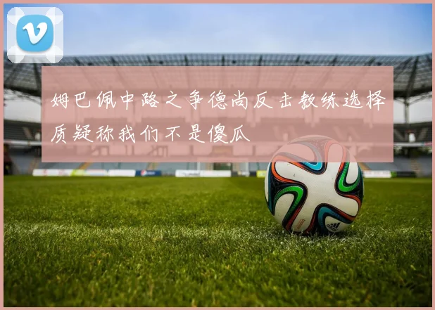 姆巴佩中路之争德尚反击教练选择质疑称我们不是傻瓜