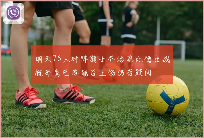 明天76人对阵骑士乔治恩比德出战概率高巴洛能否上场仍存疑问