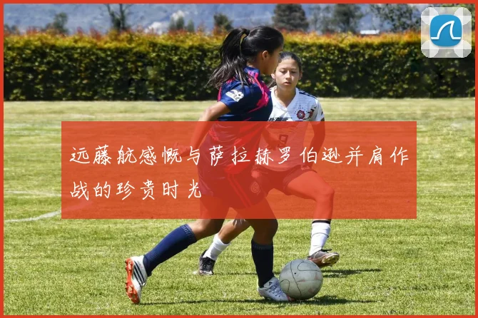 远藤航感慨与萨拉赫罗伯逊并肩作战的珍贵时光