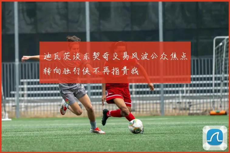 迪瓦茨谈东契奇交易风波公众焦点转向独行侠不再指责我