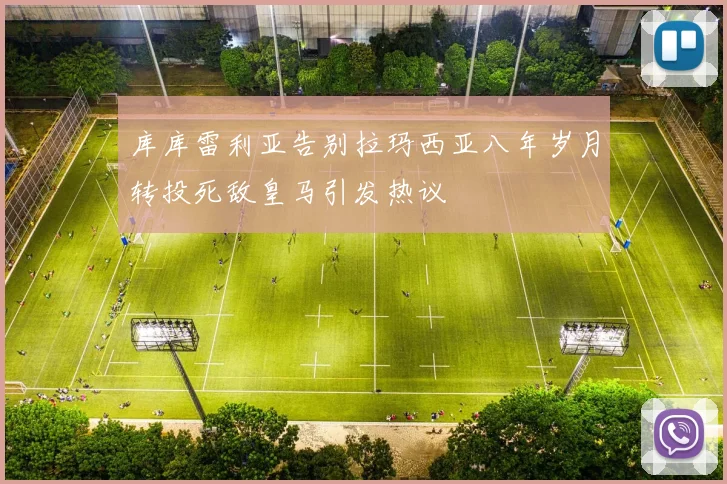 库库雷利亚告别拉玛西亚八年岁月转投死敌皇马引发热议