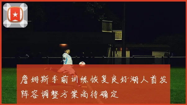 詹姆斯季前训练恢复良好湖人首发阵容调整方案尚待确定