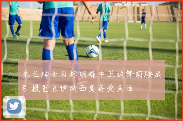米兰转会目标明确中卫边锋前腰成引援重点伊纳西奥备受关注