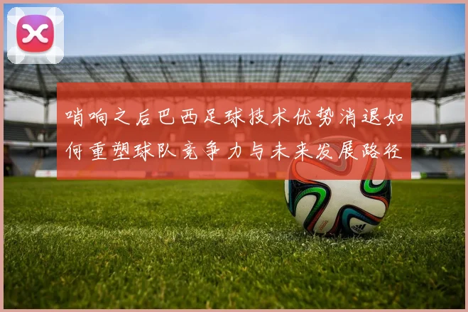哨响之后巴西足球技术优势消退如何重塑球队竞争力与未来发展路径