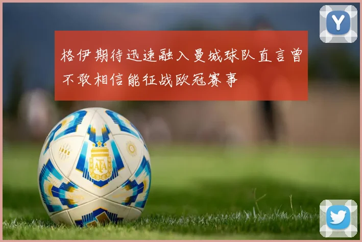 格伊期待迅速融入曼城球队直言曾不敢相信能征战欧冠赛事