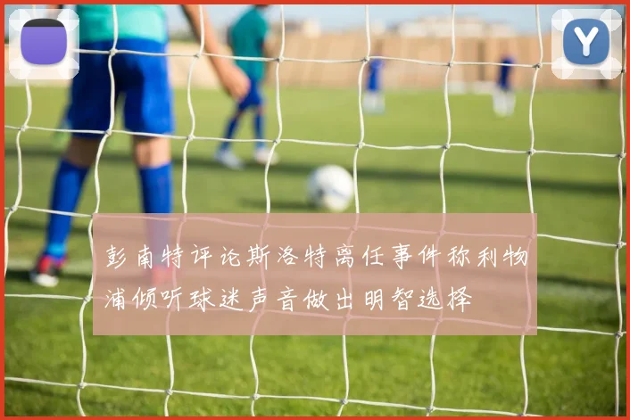 彭南特评论斯洛特离任事件称利物浦倾听球迷声音做出明智选择