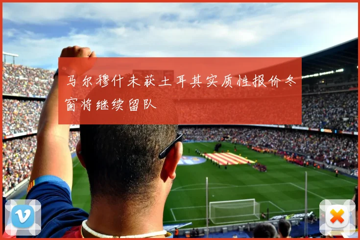 马尔穆什未获土耳其实质性报价冬窗将继续留队