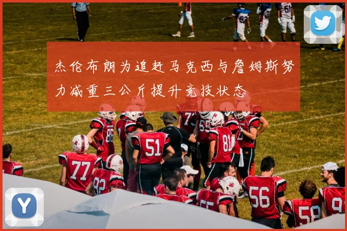 杰伦布朗为追赶马克西与詹姆斯努力减重三公斤提升竞技状态