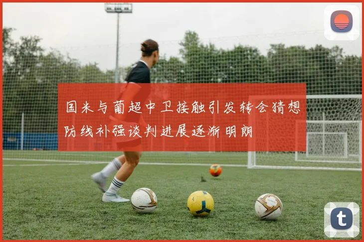 国米与葡超中卫接触引发转会猜想防线补强谈判进展逐渐明朗