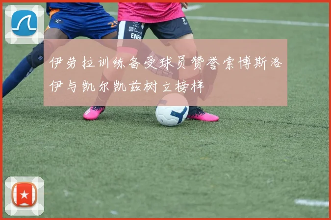 伊劳拉训练备受球员赞誉索博斯洛伊与凯尔凯兹树立榜样