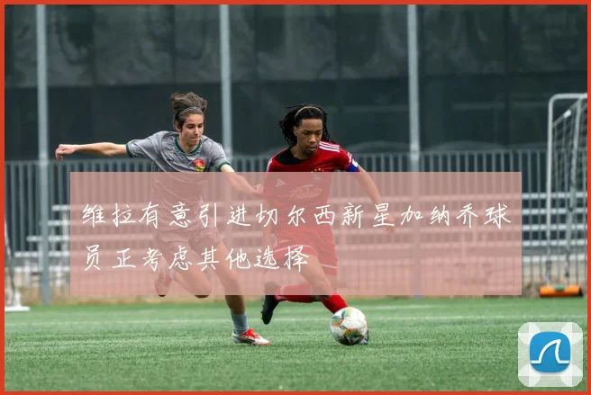 维拉有意引进切尔西新星加纳乔球员正考虑其他选择