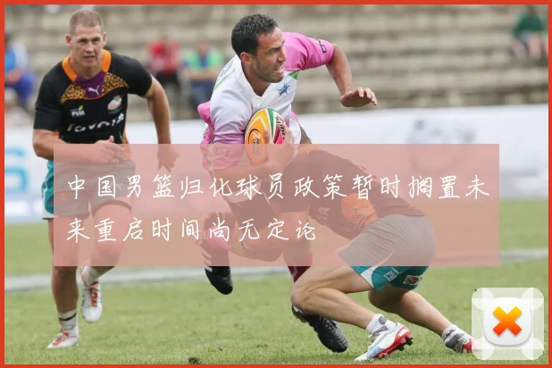 中国男篮归化球员政策暂时搁置未来重启时间尚无定论